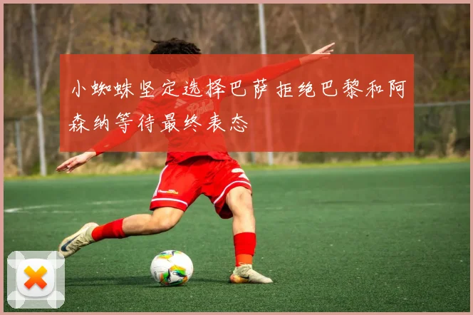 小蜘蛛坚定选择巴萨拒绝巴黎和阿森纳等待最终表态
