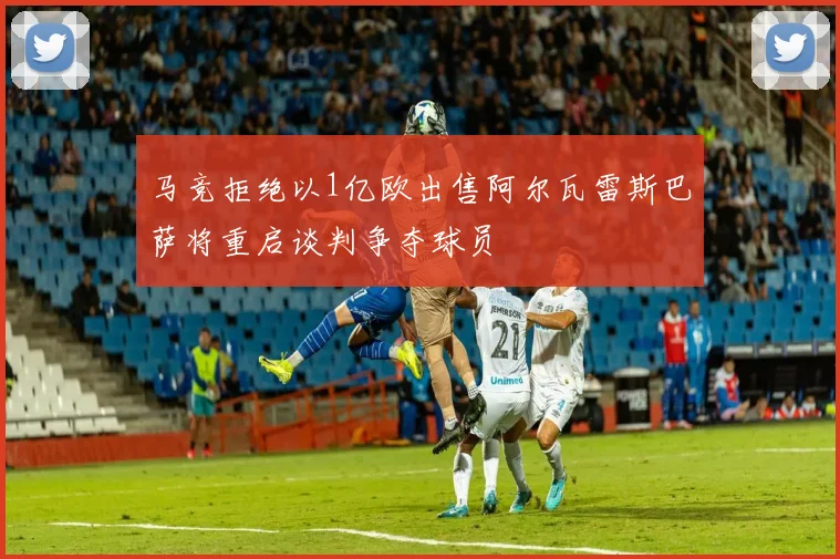 马竞拒绝以1亿欧出售阿尔瓦雷斯巴萨将重启谈判争夺球员