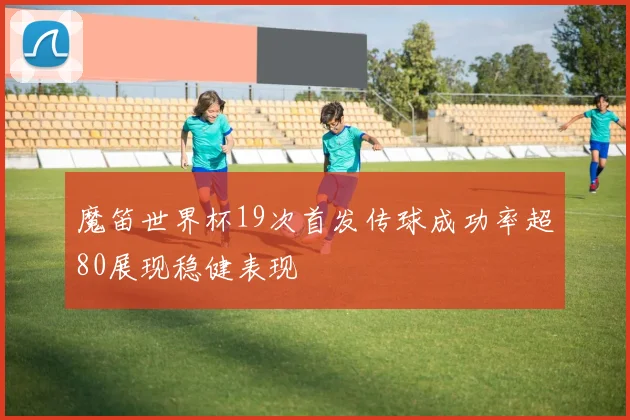 魔笛世界杯19次首发传球成功率超80展现稳健表现
