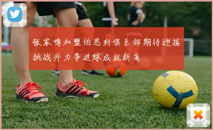 张家鸣加盟伯恩利俱乐部期待迎接挑战并力争进球成就新高