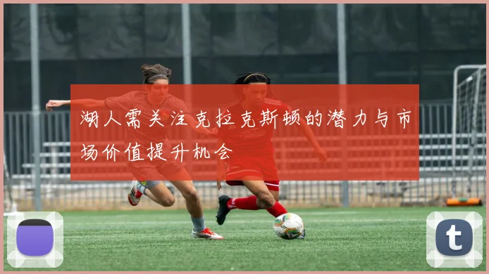 湖人需关注克拉克斯顿的潜力与市场价值提升机会