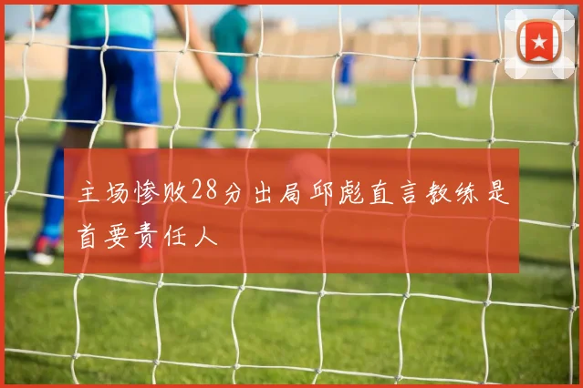 主场惨败28分出局邱彪直言教练是首要责任人