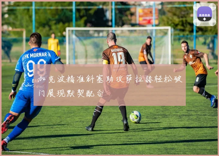 加克波精准斜塞助攻萨拉赫轻松破门展现默契配合