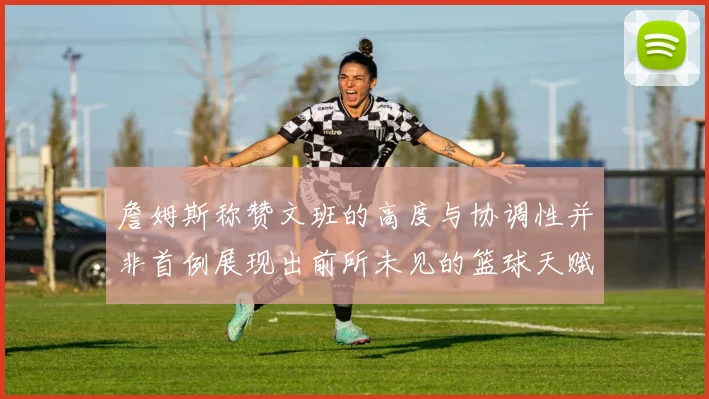 詹姆斯称赞文班的高度与协调性并非首例展现出前所未见的篮球天赋