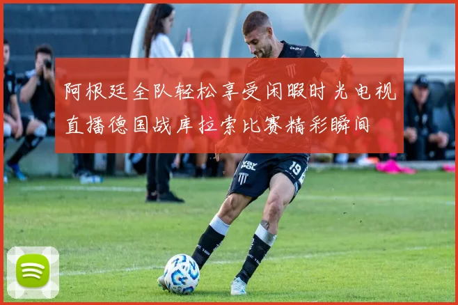 阿根廷全队轻松享受闲暇时光电视直播德国战库拉索比赛精彩瞬间