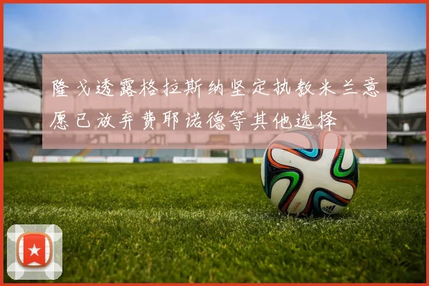 隆戈透露格拉斯纳坚定执教米兰意愿已放弃费耶诺德等其他选择