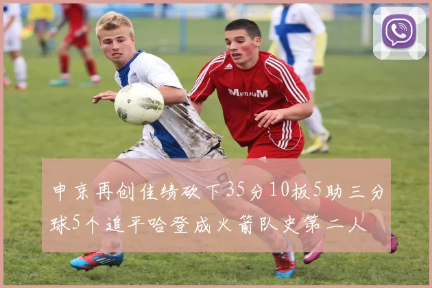 申京再创佳绩砍下35分10板5助三分球5个追平哈登成火箭队史第二人