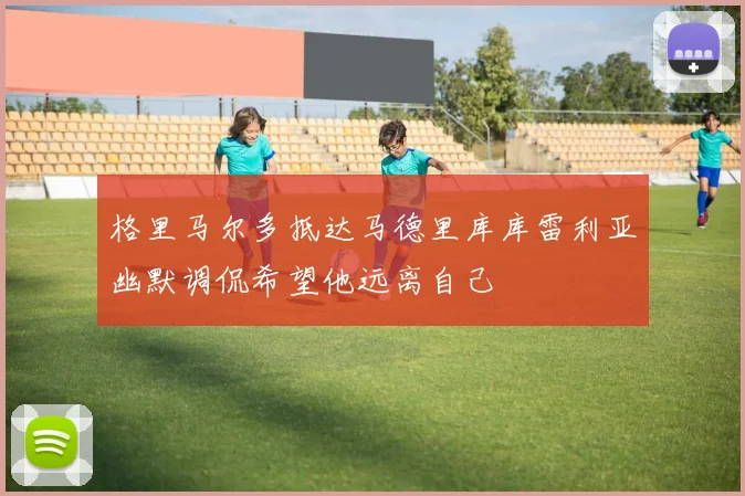 格里马尔多抵达马德里库库雷利亚幽默调侃希望他远离自己