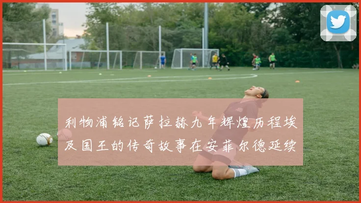 利物浦铭记萨拉赫九年辉煌历程埃及国王的传奇故事在安菲尔德延续