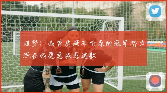 追梦：我曾质疑布伦森的冠军潜力现在我愿意诚恳道歉