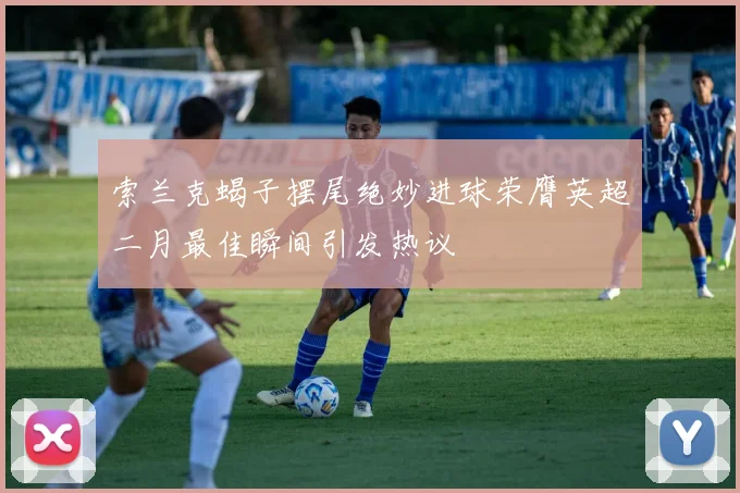 索兰克蝎子摆尾绝妙进球荣膺英超二月最佳瞬间引发热议