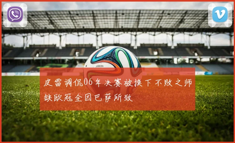皮雷调侃06年决赛被换下不败之师缺欧冠全因巴萨所致