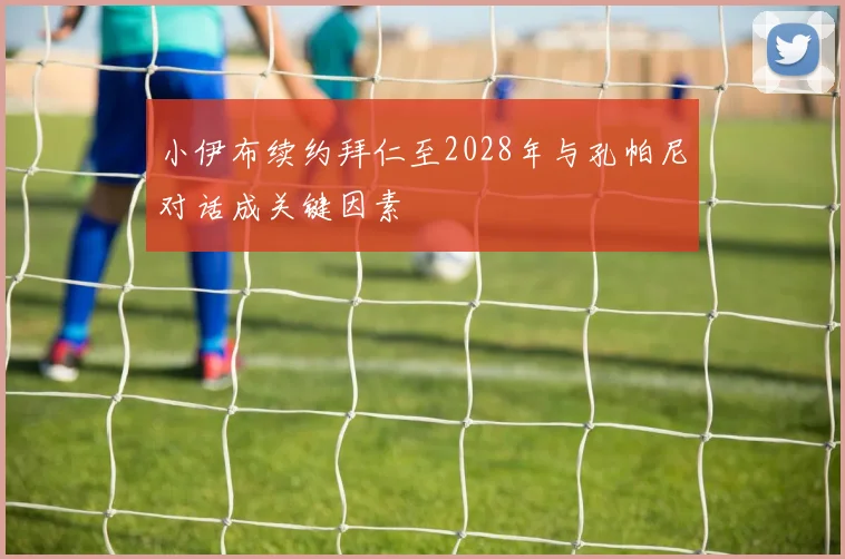 小伊布续约拜仁至2028年与孔帕尼对话成关键因素