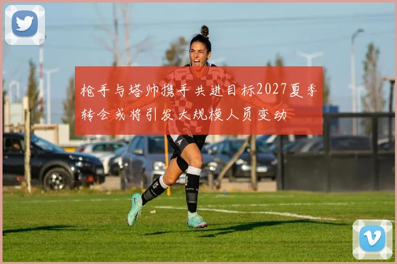 枪手与塔帅携手共进目标2027夏季转会或将引发大规模人员变动