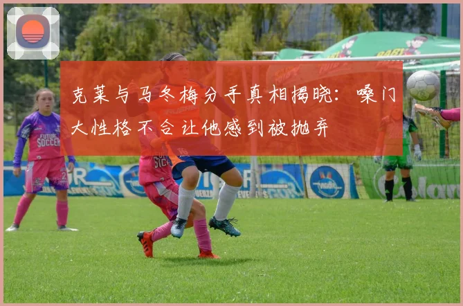 克莱与马冬梅分手真相揭晓：嗓门大性格不合让他感到被抛弃