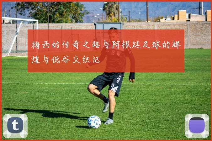 梅西的传奇之路与阿根廷足球的辉煌与低谷交织记