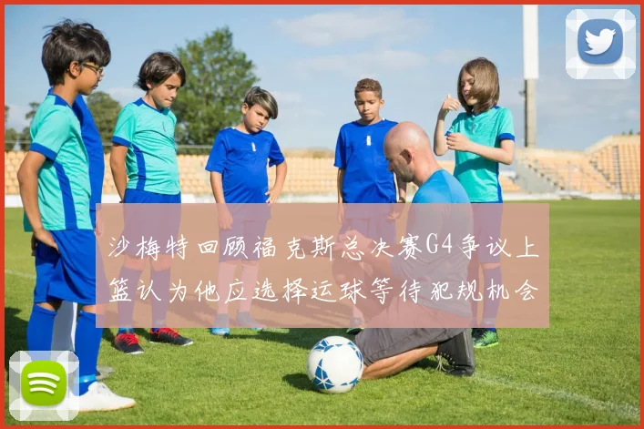 沙梅特回顾福克斯总决赛G4争议上篮认为他应选择运球等待犯规机会