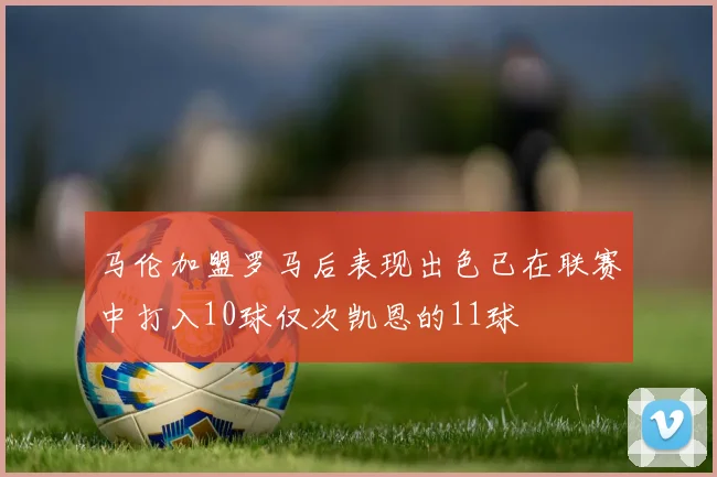 马伦加盟罗马后表现出色已在联赛中打入10球仅次凯恩的11球