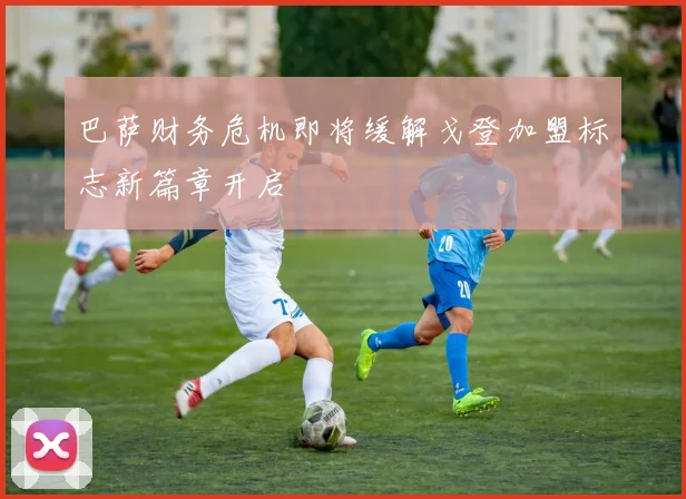 巴萨财务危机即将缓解戈登加盟标志新篇章开启