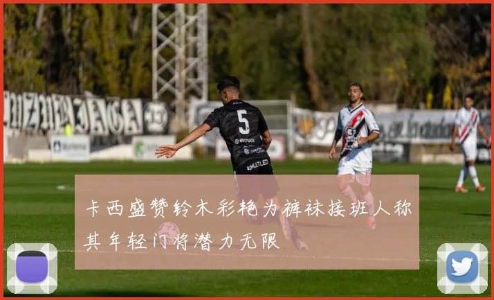 卡西盛赞铃木彩艳为裤袜接班人称其年轻门将潜力无限