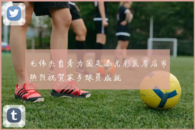 毛伟杰首秀为国足添光彩瓦房店市热烈祝贺家乡球员成就
