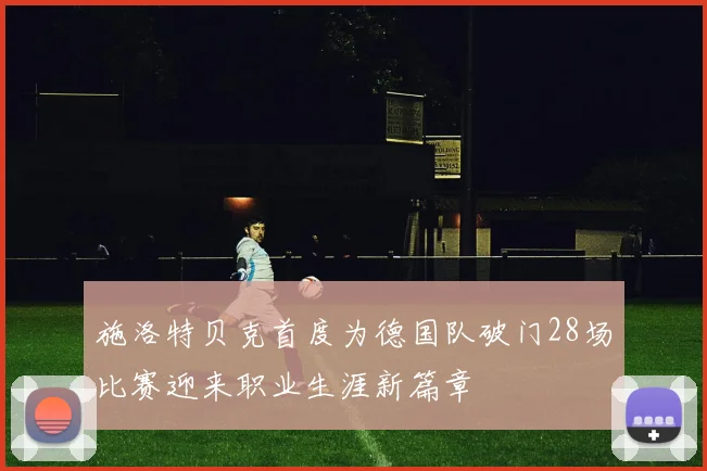 施洛特贝克首度为德国队破门28场比赛迎来职业生涯新篇章