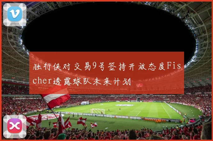 独行侠对交易9号签持开放态度Fischer透露球队未来计划