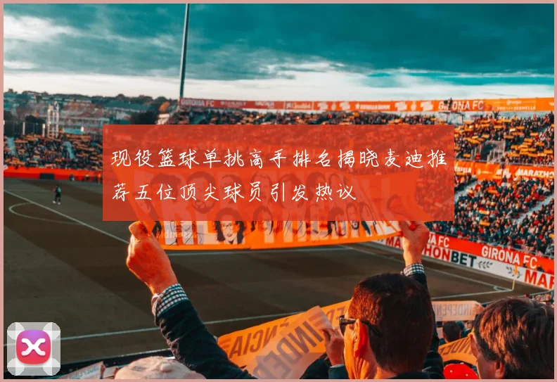 现役篮球单挑高手排名揭晓麦迪推荐五位顶尖球员引发热议