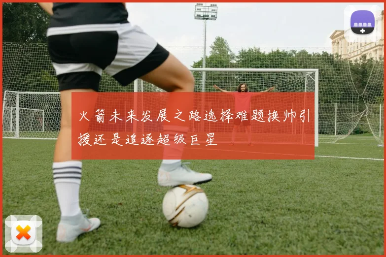 火箭未来发展之路选择难题换帅引援还是追逐超级巨星