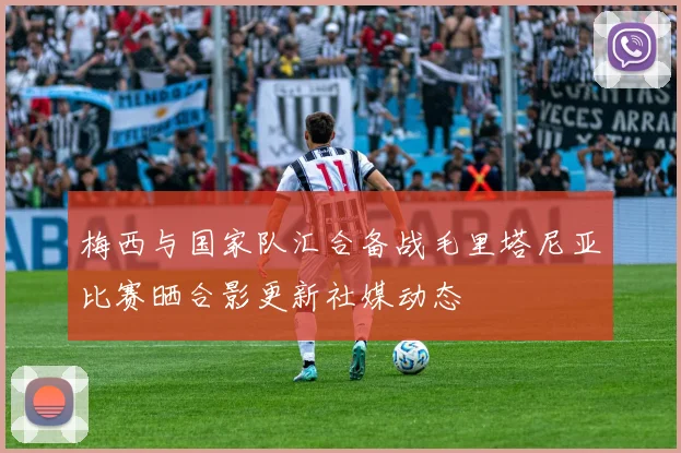 梅西与国家队汇合备战毛里塔尼亚比赛晒合影更新社媒动态