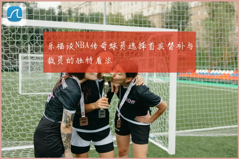 乐福谈NBA传奇球员选择首发替补与裁员的独特看法