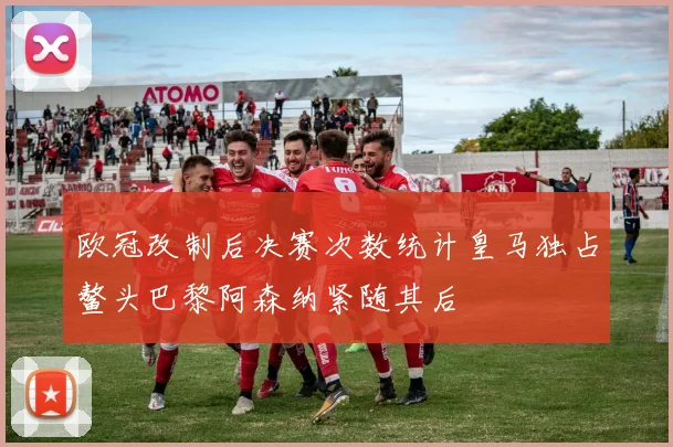 欧冠改制后决赛次数统计皇马独占鳌头巴黎阿森纳紧随其后