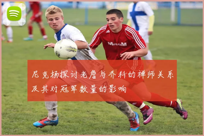 尼克杨探讨老詹与乔科的禅师关系及其对冠军数量的影响